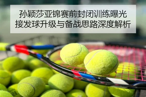 孙颖莎亚锦赛前封闭训练曝光 接发球升级与备战思路深度解析
