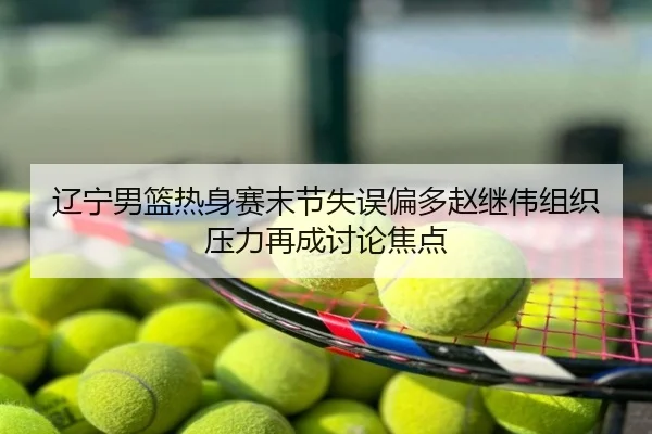 辽宁男篮热身赛末节失误偏多赵继伟组织压力再成讨论焦点