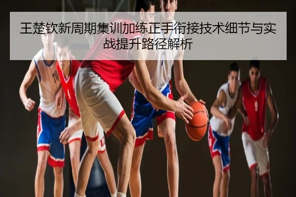 王楚钦新周期集训加练正手衔接技术细节与实战提升路径解析