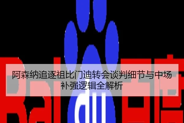 阿森纳追逐祖比门迪转会谈判细节与中场补强逻辑全解析