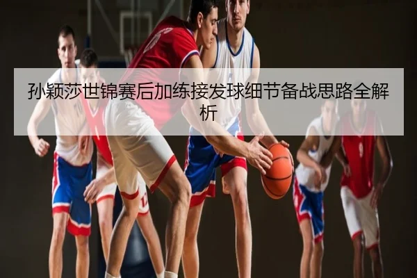 孙颖莎世锦赛后加练接发球细节备战思路全解析
