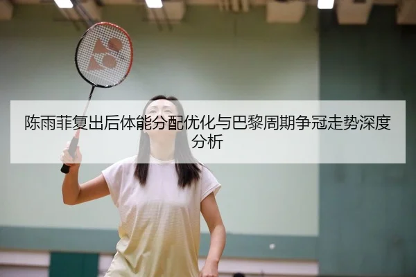 陈雨菲复出后体能分配优化与巴黎周期争冠走势深度分析