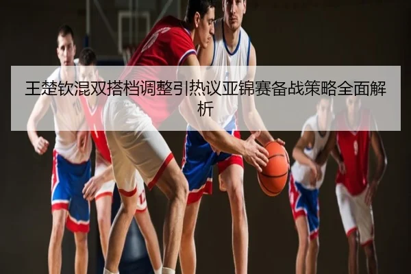 王楚钦混双搭档调整引热议亚锦赛备战策略全面解析