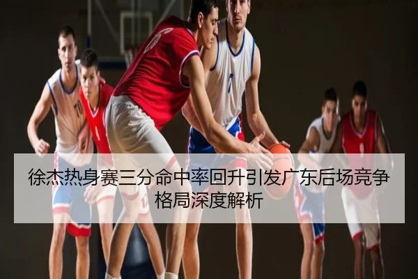 徐杰热身赛三分命中率回升引发广东后场竞争格局深度解析