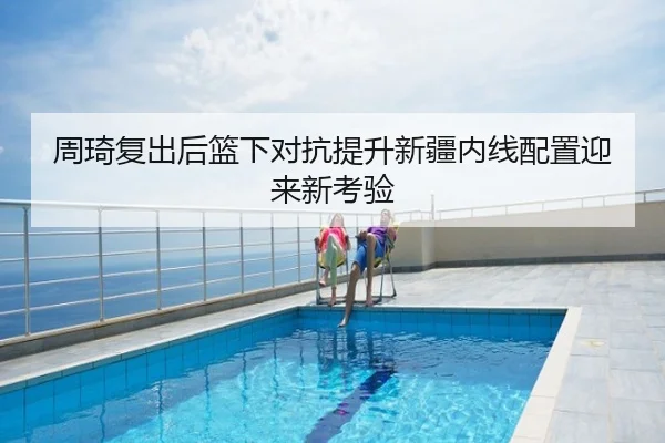 周琦复出后篮下对抗提升新疆内线配置迎来新考验
