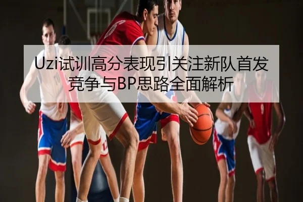 Uzi试训高分表现引关注新队首发竞争与BP思路全面解析