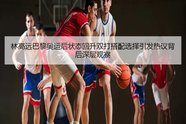 林高远巴黎奥运后状态回升双打搭配选择引发热议背后深层观察