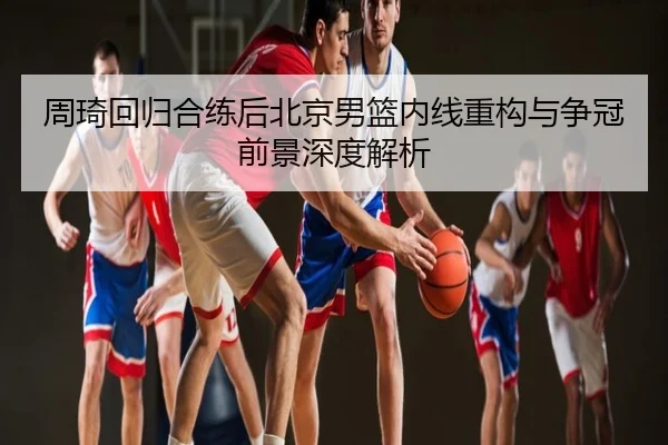 周琦回归合练后北京男篮内线重构与争冠前景深度解析